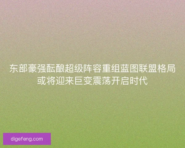 东部豪强酝酿超级阵容重组蓝图联盟格局或将迎来巨变震荡开启时代