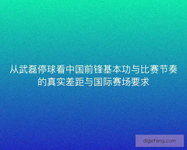 从武磊停球看中国前锋基本功与比赛节奏的真实差距与国际赛场要求