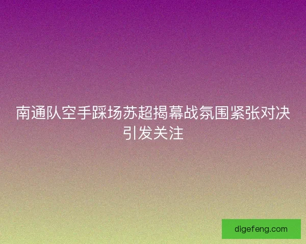 南通队空手踩场苏超揭幕战氛围紧张对决引发关注