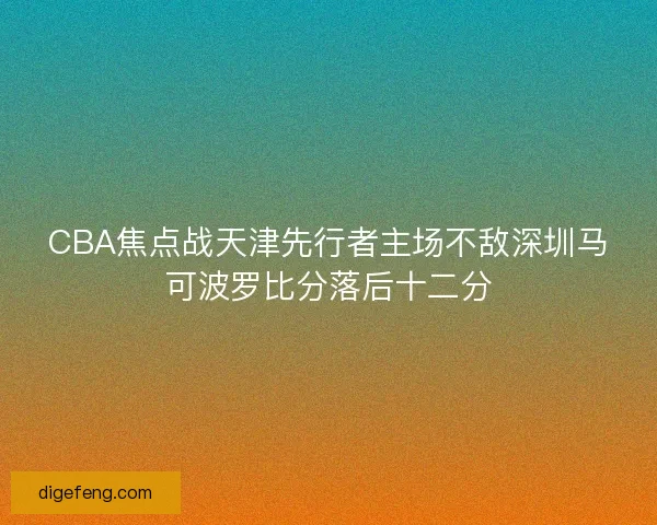 CBA焦点战天津先行者主场不敌深圳马可波罗比分落后十二分