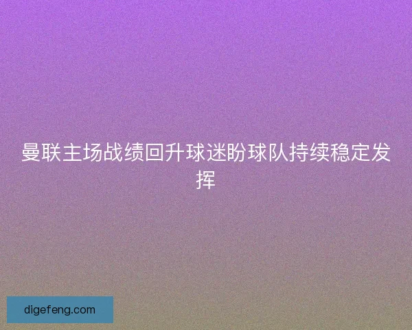 曼联主场战绩回升球迷盼球队持续稳定发挥