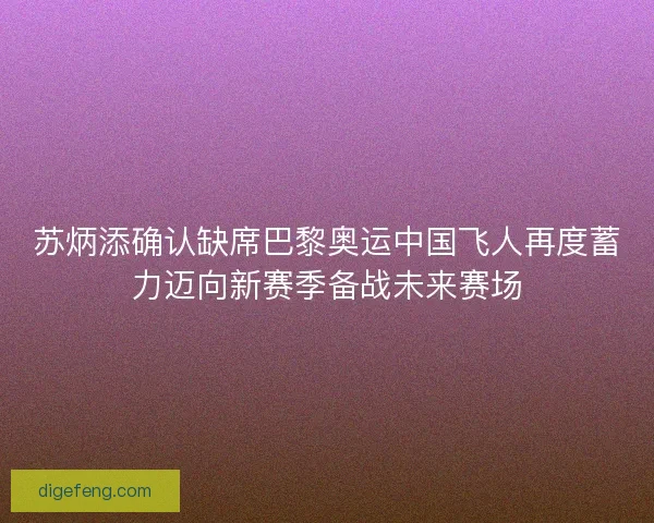 苏炳添确认缺席巴黎奥运中国飞人再度蓄力迈向新赛季备战未来赛场