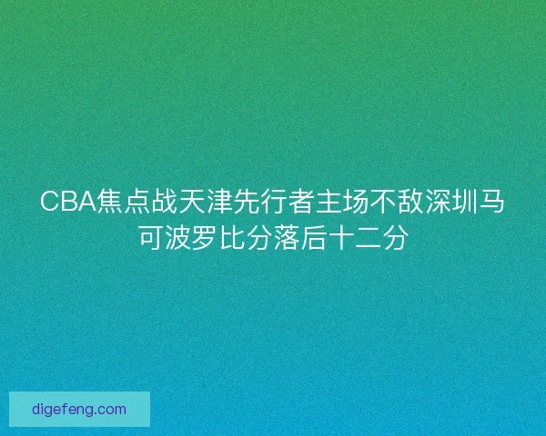 CBA焦点战天津先行者主场不敌深圳马可波罗比分落后十二分