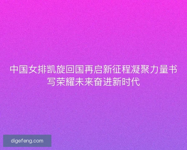 中国女排凯旋回国再启新征程凝聚力量书写荣耀未来奋进新时代